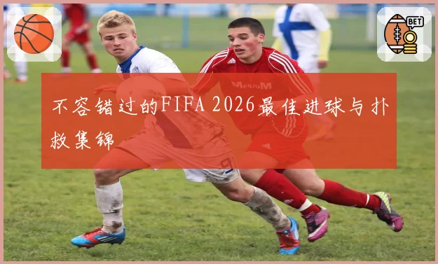 不容错过的FIFA 2026最佳进球与扑救集锦