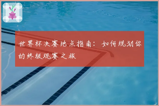 世界杯决赛地点指南：如何规划你的终极观赛之旅