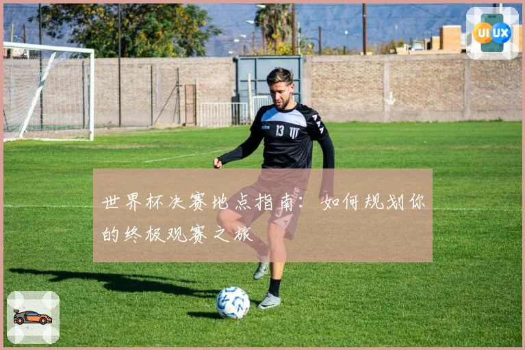 世界杯决赛地点指南：如何规划你的终极观赛之旅