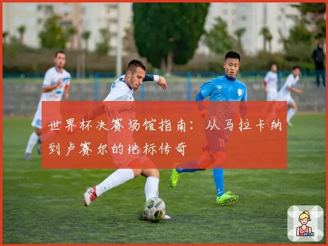 世界杯决赛场馆指南:从马拉卡纳到卢赛尔的地标传奇
